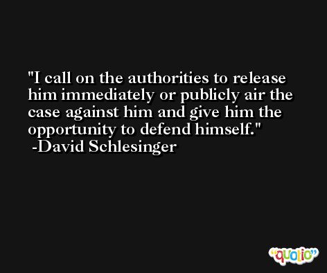 I call on the authorities to release him immediately or publicly air the case against him and give him the opportunity to defend himself. -David Schlesinger