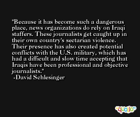 Because it has become such a dangerous place, news organizations do rely on Iraqi staffers. These journalists get caught up in their own country's sectarian violence. Their presence has also created potential conflicts with the U.S. military, which has had a difficult and slow time accepting that Iraqis have been professional and objective journalists. -David Schlesinger