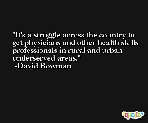 It's a struggle across the country to get physicians and other health skills professionals in rural and urban underserved areas. -David Bowman