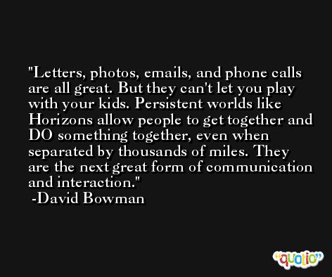 Letters, photos, emails, and phone calls are all great. But they can't let you play with your kids. Persistent worlds like Horizons allow people to get together and DO something together, even when separated by thousands of miles. They are the next great form of communication and interaction. -David Bowman