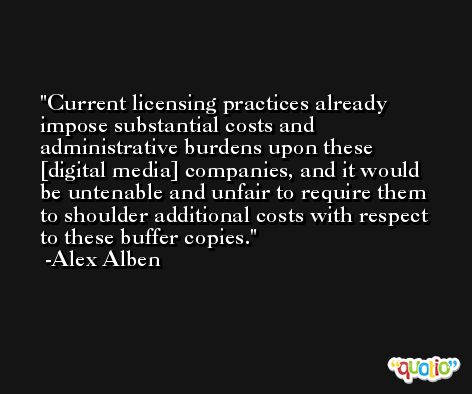 Current licensing practices already impose substantial costs and administrative burdens upon these [digital media] companies, and it would be untenable and unfair to require them to shoulder additional costs with respect to these buffer copies. -Alex Alben