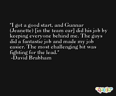I got a good start, and Gunnar (Jeanette) [in the team car] did his job by keeping everyone behind me. The guys did a fantastic job and made my job easier. The most challenging bit was fighting for the lead. -David Brabham