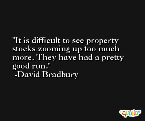 It is difficult to see property stocks zooming up too much more. They have had a pretty good run. -David Bradbury