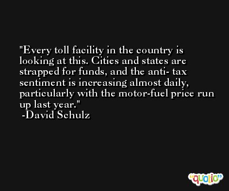 Every toll facility in the country is looking at this. Cities and states are strapped for funds, and the anti- tax sentiment is increasing almost daily, particularly with the motor-fuel price run up last year. -David Schulz