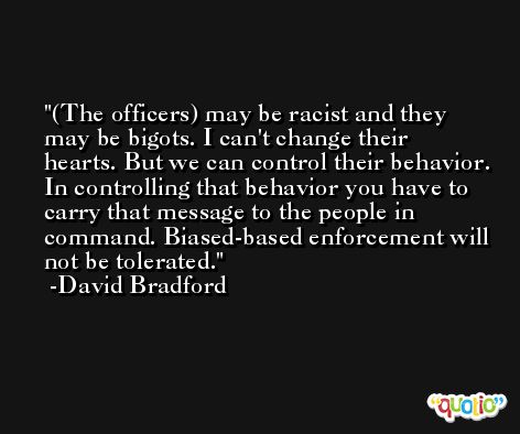 (The officers) may be racist and they may be bigots. I can't change their hearts. But we can control their behavior. In controlling that behavior you have to carry that message to the people in command. Biased-based enforcement will not be tolerated. -David Bradford