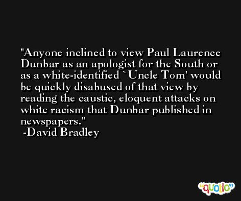 Anyone inclined to view Paul Laurence Dunbar as an apologist for the South or as a white-identified `Uncle Tom' would be quickly disabused of that view by reading the caustic, eloquent attacks on white racism that Dunbar published in newspapers. -David Bradley