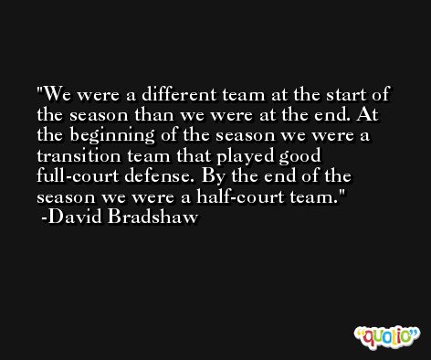 We were a different team at the start of the season than we were at the end. At the beginning of the season we were a transition team that played good full-court defense. By the end of the season we were a half-court team. -David Bradshaw