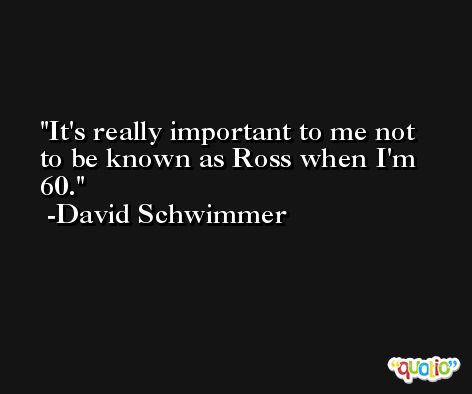It's really important to me not to be known as Ross when I'm 60. -David Schwimmer
