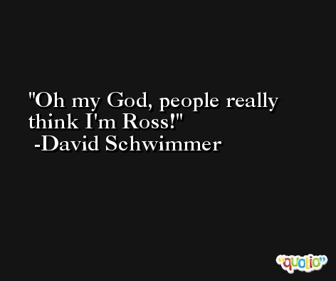 Oh my God, people really think I'm Ross! -David Schwimmer