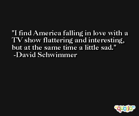 I find America falling in love with a TV show flattering and interesting, but at the same time a little sad. -David Schwimmer