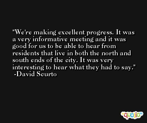 We're making excellent progress. It was a very informative meeting and it was good for us to be able to hear from residents that live in both the north and south ends of the city. It was very interesting to hear what they had to say. -David Scurto