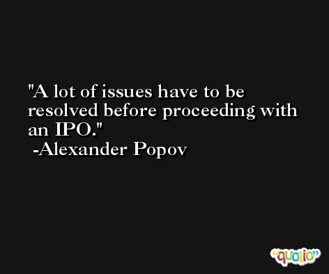 A lot of issues have to be resolved before proceeding with an IPO. -Alexander Popov