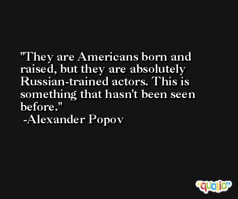They are Americans born and raised, but they are absolutely Russian-trained actors. This is something that hasn't been seen before. -Alexander Popov