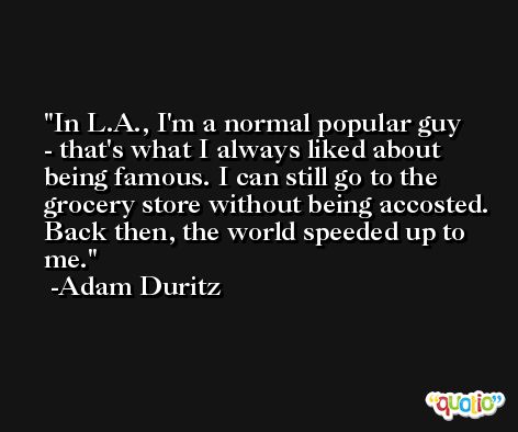 In L.A., I'm a normal popular guy - that's what I always liked about being famous. I can still go to the grocery store without being accosted. Back then, the world speeded up to me. -Adam Duritz