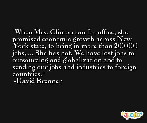 When Mrs. Clinton ran for office, she promised economic growth across New York state, to bring in more than 200,000 jobs, ... She has not. We have lost jobs to outsourcing and globalization and to sending our jobs and industries to foreign countries. -David Brenner