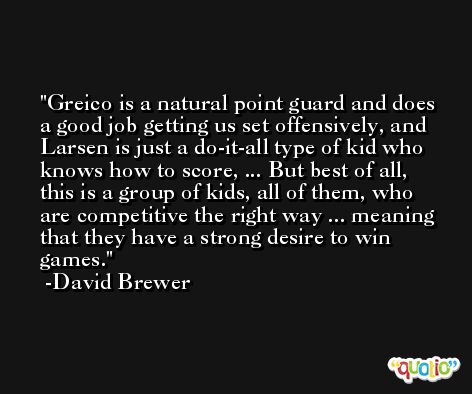 Greico is a natural point guard and does a good job getting us set offensively, and Larsen is just a do-it-all type of kid who knows how to score, ... But best of all, this is a group of kids, all of them, who are competitive the right way ... meaning that they have a strong desire to win games. -David Brewer