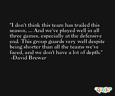 I don't think this team has trailed this season, ... And we've played well in all three games, especially at the defensive end. This group guards very well despite being shorter than all the teams we've faced, and we don't have a lot of depth. -David Brewer