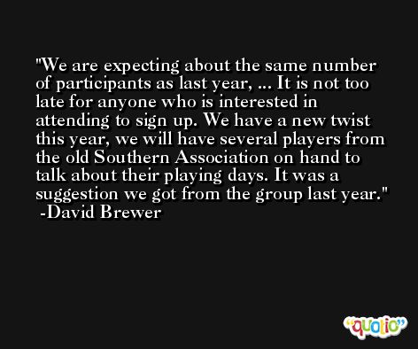 We are expecting about the same number of participants as last year, ... It is not too late for anyone who is interested in attending to sign up. We have a new twist this year, we will have several players from the old Southern Association on hand to talk about their playing days. It was a suggestion we got from the group last year. -David Brewer