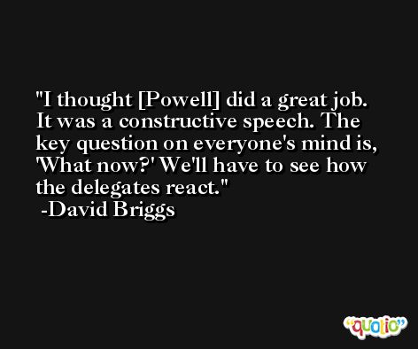 I thought [Powell] did a great job. It was a constructive speech. The key question on everyone's mind is, 'What now?' We'll have to see how the delegates react. -David Briggs