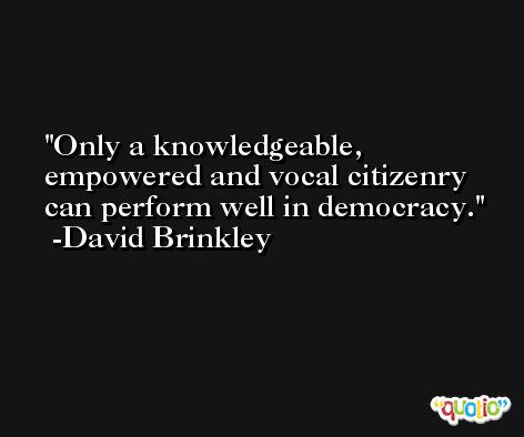 Only a knowledgeable, empowered and vocal citizenry can perform well in democracy. -David Brinkley