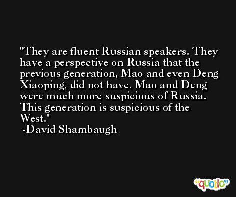 They are fluent Russian speakers. They have a perspective on Russia that the previous generation, Mao and even Deng Xiaoping, did not have. Mao and Deng were much more suspicious of Russia. This generation is suspicious of the West. -David Shambaugh