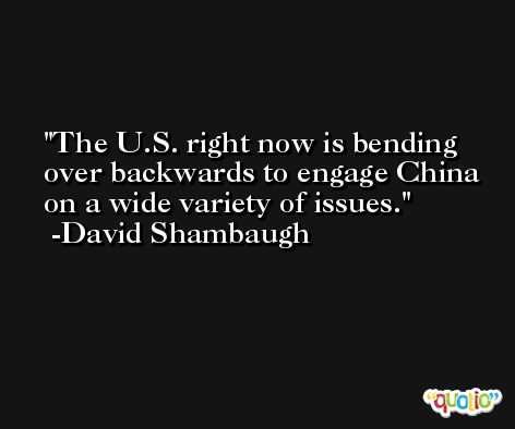 The U.S. right now is bending over backwards to engage China on a wide variety of issues. -David Shambaugh