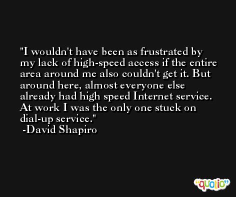 I wouldn't have been as frustrated by my lack of high-speed access if the entire area around me also couldn't get it. But around here, almost everyone else already had high speed Internet service. At work I was the only one stuck on dial-up service. -David Shapiro