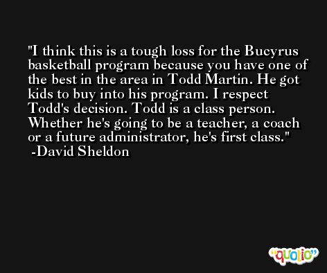 I think this is a tough loss for the Bucyrus basketball program because you have one of the best in the area in Todd Martin. He got kids to buy into his program. I respect Todd's decision. Todd is a class person. Whether he's going to be a teacher, a coach or a future administrator, he's first class. -David Sheldon