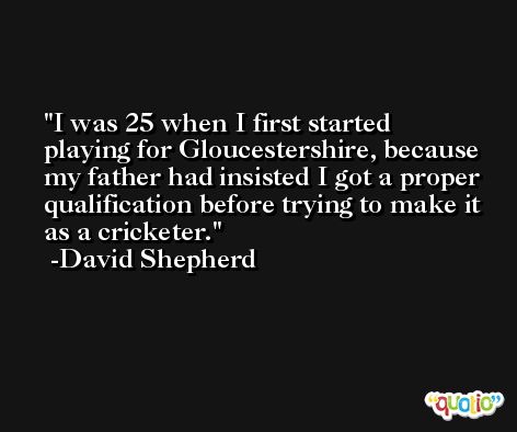 I was 25 when I first started playing for Gloucestershire, because my father had insisted I got a proper qualification before trying to make it as a cricketer. -David Shepherd