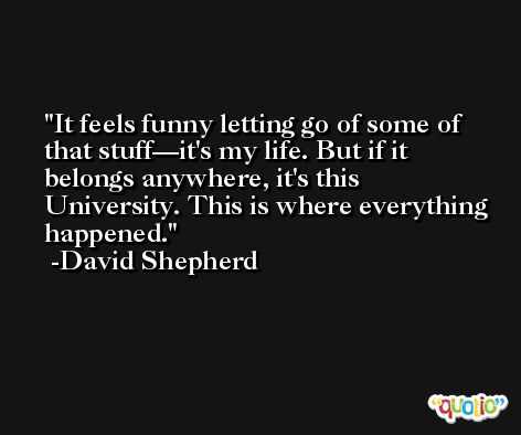 It feels funny letting go of some of that stuff—it's my life. But if it belongs anywhere, it's this University. This is where everything happened. -David Shepherd