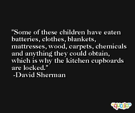 Some of these children have eaten batteries, clothes, blankets, mattresses, wood, carpets, chemicals and anything they could obtain, which is why the kitchen cupboards are locked. -David Sherman