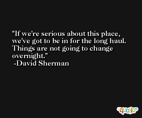If we're serious about this place, we've got to be in for the long haul. Things are not going to change overnight. -David Sherman