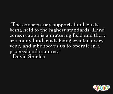 The conservancy supports land trusts being held to the highest standards. Land conservation is a maturing field and there are many land trusts being created every year, and it behooves us to operate in a professional manner. -David Shields