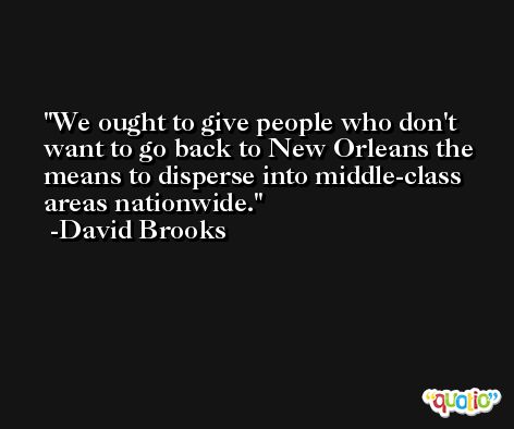 We ought to give people who don't want to go back to New Orleans the means to disperse into middle-class areas nationwide. -David Brooks