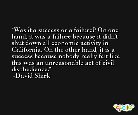 Was it a success or a failure? On one hand, it was a failure because it didn't shut down all economic activity in California. On the other hand, it is a success because nobody really felt like this was an unreasonable act of civil disobedience. -David Shirk