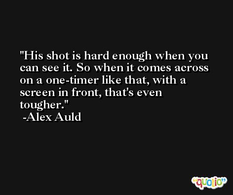 His shot is hard enough when you can see it. So when it comes across on a one-timer like that, with a screen in front, that's even tougher. -Alex Auld