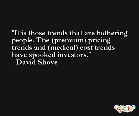 It is those trends that are bothering people. The (premium) pricing trends and (medical) cost trends have spooked investors. -David Shove