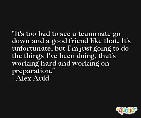 It's too bad to see a teammate go down and a good friend like that. It's unfortunate, but I'm just going to do the things I've been doing, that's working hard and working on preparation. -Alex Auld