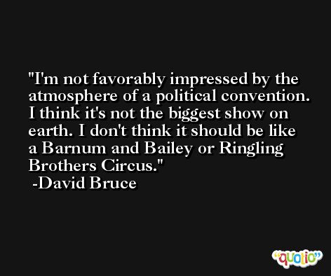 I'm not favorably impressed by the atmosphere of a political convention. I think it's not the biggest show on earth. I don't think it should be like a Barnum and Bailey or Ringling Brothers Circus. -David Bruce