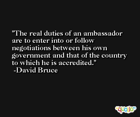 The real duties of an ambassador are to enter into or follow negotiations between his own government and that of the country to which he is accredited. -David Bruce