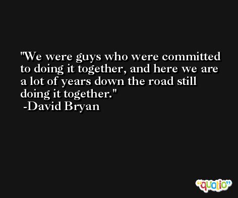We were guys who were committed to doing it together, and here we are a lot of years down the road still doing it together. -David Bryan