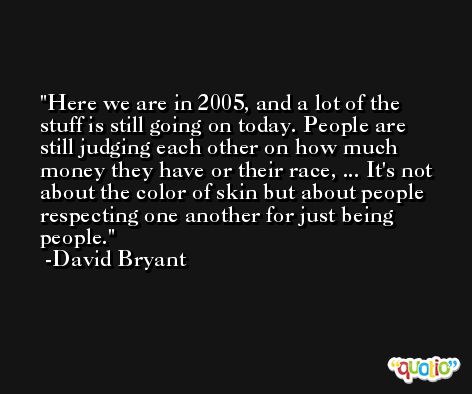 Here we are in 2005, and a lot of the stuff is still going on today. People are still judging each other on how much money they have or their race, ... It's not about the color of skin but about people respecting one another for just being people. -David Bryant