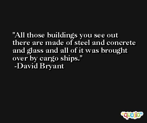 All those buildings you see out there are made of steel and concrete and glass and all of it was brought over by cargo ships. -David Bryant
