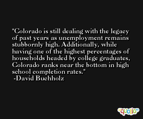 Colorado is still dealing with the legacy of past years as unemployment remains stubbornly high. Additionally, while having one of the highest percentages of households headed by college graduates, Colorado ranks near the bottom in high school completion rates. -David Buchholz