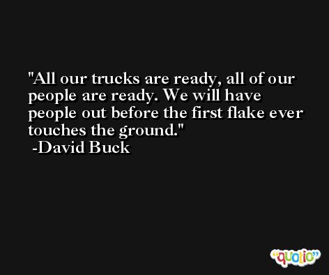 All our trucks are ready, all of our people are ready. We will have people out before the first flake ever touches the ground. -David Buck