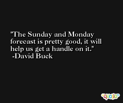 The Sunday and Monday forecast is pretty good, it will help us get a handle on it. -David Buck