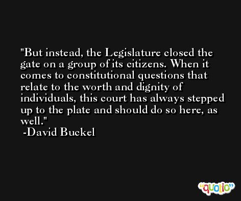 But instead, the Legislature closed the gate on a group of its citizens. When it comes to constitutional questions that relate to the worth and dignity of individuals, this court has always stepped up to the plate and should do so here, as well. -David Buckel