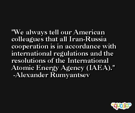 We always tell our American colleagues that all Iran-Russia cooperation is in accordance with international regulations and the resolutions of the International Atomic Energy Agency (IAEA). -Alexander Rumyantsev