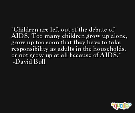 Children are left out of the debate of AIDS. Too many children grow up alone, grow up too soon that they have to take responsibility as adults in the households, or not grow up at all because of AIDS. -David Bull