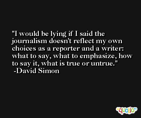 I would be lying if I said the journalism doesn't reflect my own choices as a reporter and a writer: what to say, what to emphasize, how to say it, what is true or untrue. -David Simon